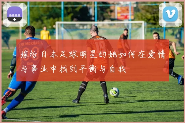 嫁给日本足球明星的她如何在爱情与事业中找到平衡与自我