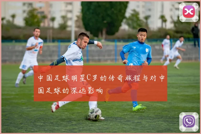 中国足球明星C罗的传奇旅程与对中国足球的深远影响