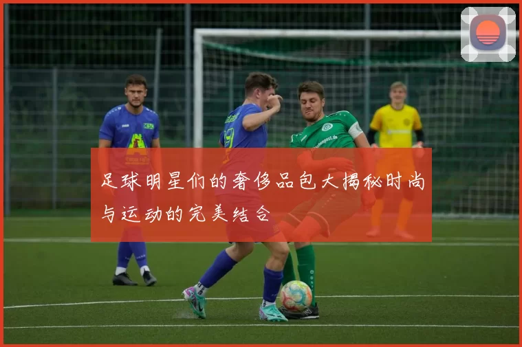 足球明星们的奢侈品包大揭秘时尚与运动的完美结合